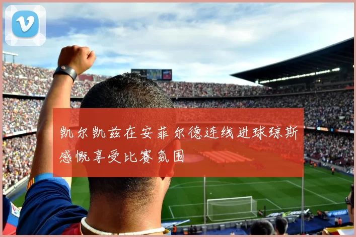 凯尔凯兹在安菲尔德连线进球琼斯感慨享受比赛氛围
