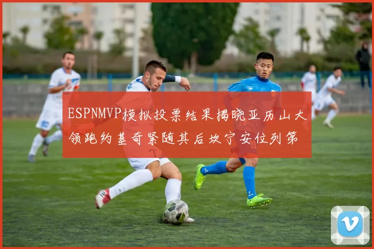 ESPNMVP模拟投票结果揭晓亚历山大领跑约基奇紧随其后坎宁安位列第三