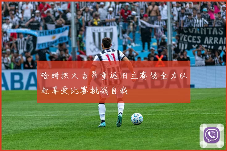 哈姆拱火吉昂重返旧主赛场全力以赴享受比赛挑战自我