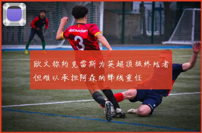 欧文称约克雷斯为英超顶级终结者但难以承担阿森纳锋线重任