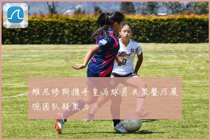 维尼修斯携手皇马球员共聚餐厅展现团队凝聚力