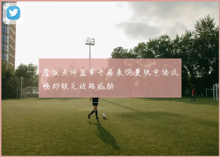 詹俊点评蓝军平局表现曼联中场流畅却缺乏边路威胁