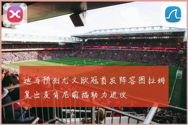 迪马预测尤文欧冠首发阵容图拉姆复出麦肯尼前插助力进攻