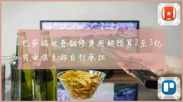 巴萨诺坎普翻修费用超预算2至3亿将由俱乐部自行承担