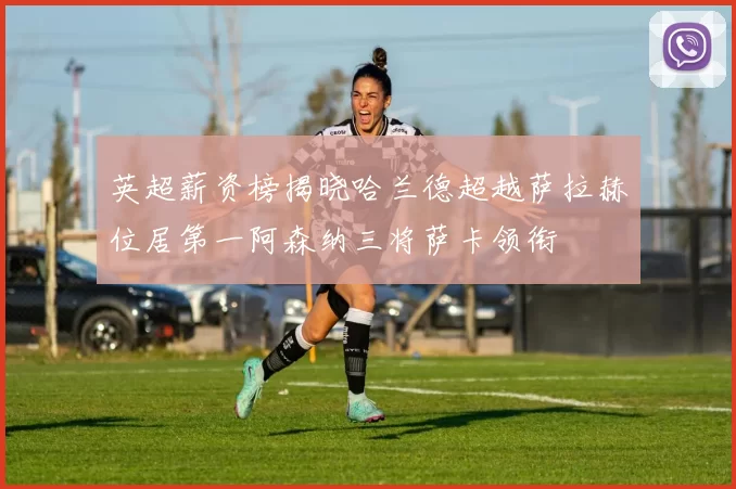 英超薪资榜揭晓哈兰德超越萨拉赫位居第一阿森纳三将萨卡领衔