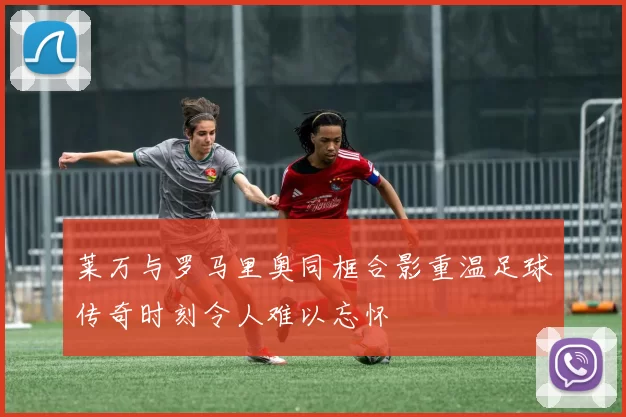 莱万与罗马里奥同框合影重温足球传奇时刻令人难以忘怀
