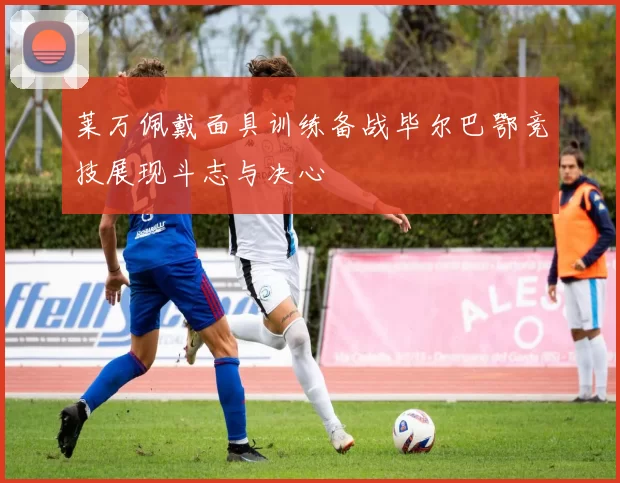 莱万佩戴面具训练备战毕尔巴鄂竞技展现斗志与决心
