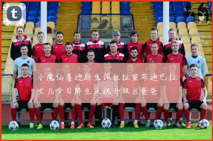 小魔仙喜迎新生佩杜拉宣布迪巴拉女儿今日降生庆祝升级当爸爸
