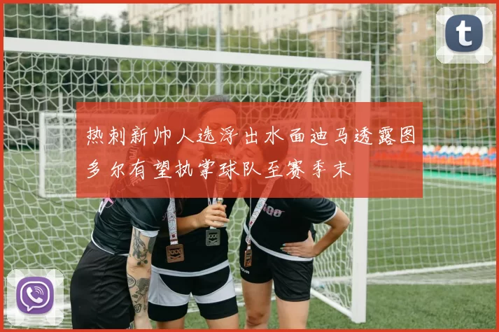 热刺新帅人选浮出水面迪马透露图多尔有望执掌球队至赛季末