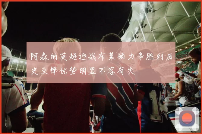阿森纳英超迎战布莱顿力争胜利历史交锋优势明显不容有失