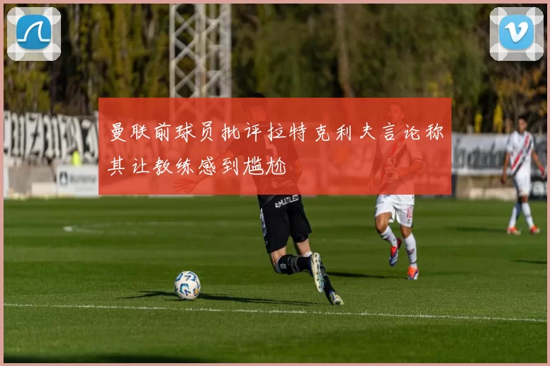 曼联前球员批评拉特克利夫言论称其让教练感到尴尬