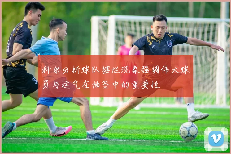 科尔分析球队摆烂现象强调伟大球员与运气在抽签中的重要性