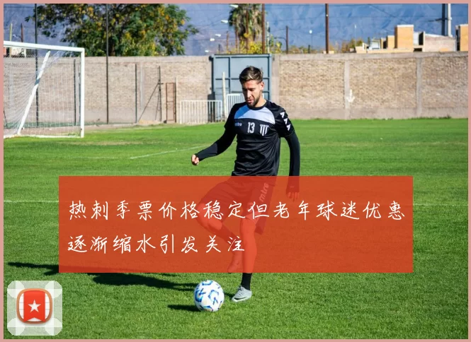 热刺季票价格稳定但老年球迷优惠逐渐缩水引发关注