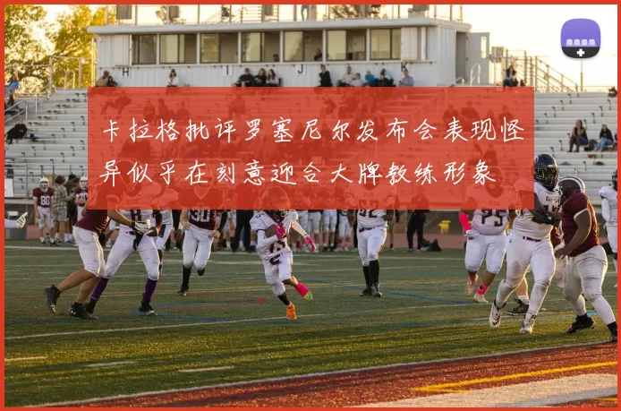 卡拉格批评罗塞尼尔发布会表现怪异似乎在刻意迎合大牌教练形象