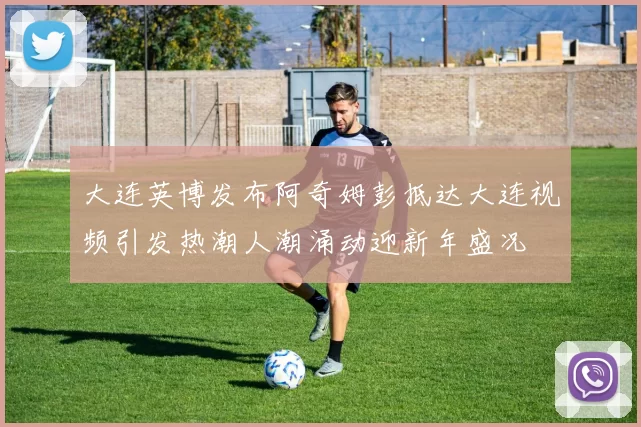 大连英博发布阿奇姆彭抵达大连视频引发热潮人潮涌动迎新年盛况