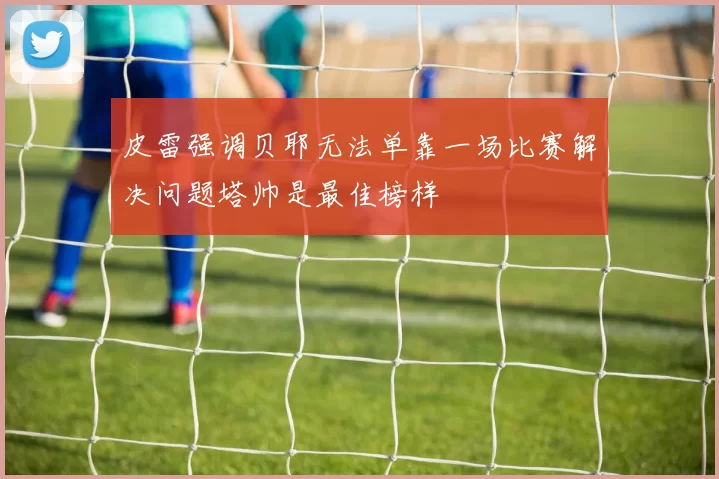 皮雷强调贝耶无法单靠一场比赛解决问题塔帅是最佳榜样