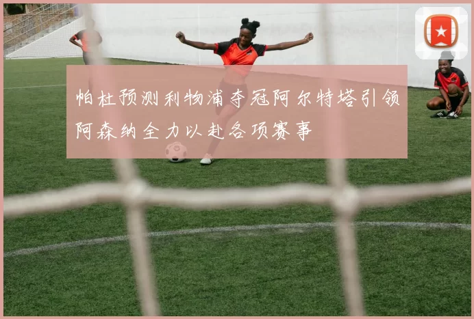 帕杜预测利物浦夺冠阿尔特塔引领阿森纳全力以赴各项赛事