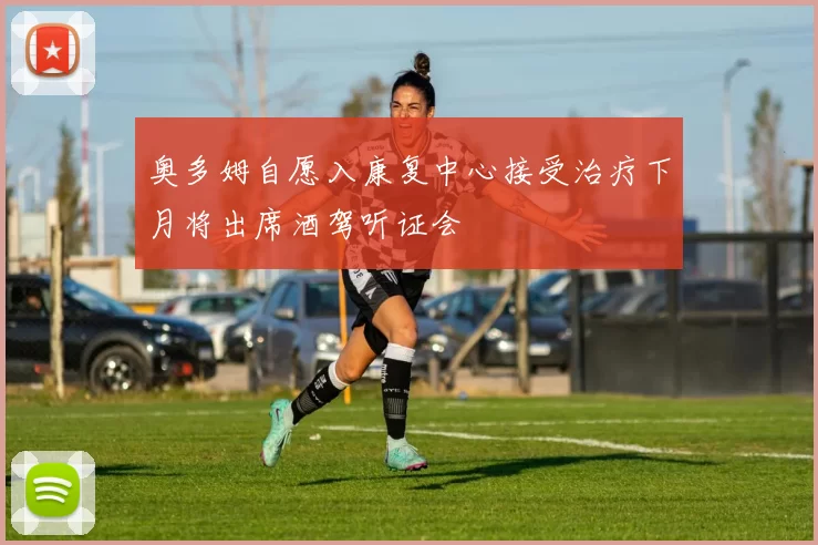 奥多姆自愿入康复中心接受治疗下月将出席酒驾听证会