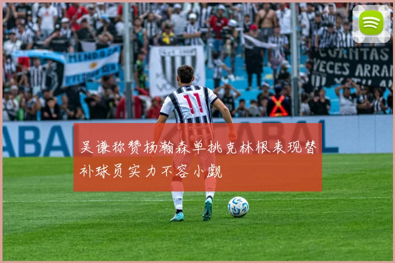 吴谦称赞杨瀚森单挑克林根表现替补球员实力不容小觑