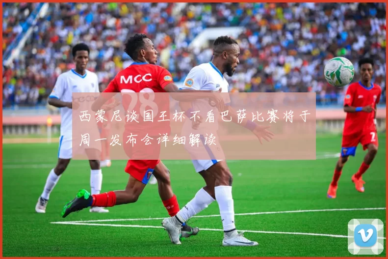 西蒙尼谈国王杯不看巴萨比赛将于周一发布会详细解读