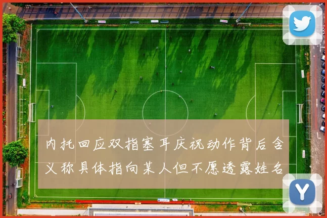 内托回应双指塞耳庆祝动作背后含义称具体指向某人但不愿透露姓名